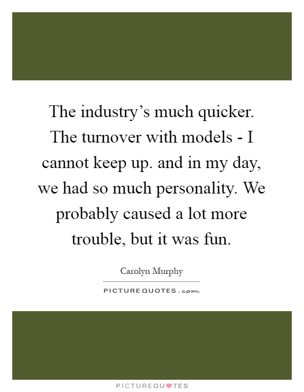 The industry's much quicker. The turnover with models - I cannot keep up. and in my day, we had so much personality. We probably caused a lot more trouble, but it was fun Picture Quote #1