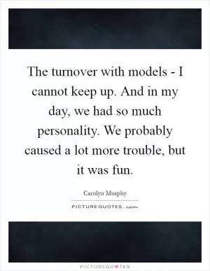 The turnover with models - I cannot keep up. And in my day, we had so much personality. We probably caused a lot more trouble, but it was fun Picture Quote #1