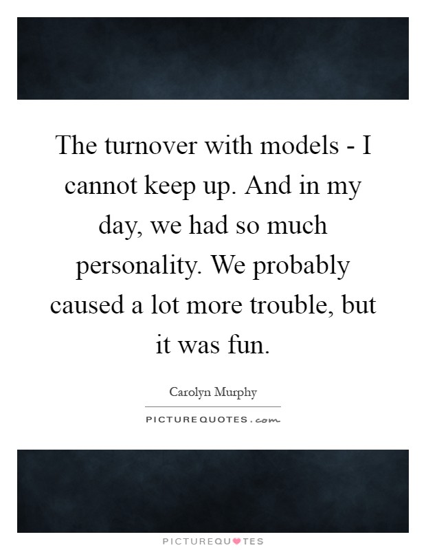 The turnover with models - I cannot keep up. And in my day, we had so much personality. We probably caused a lot more trouble, but it was fun Picture Quote #1