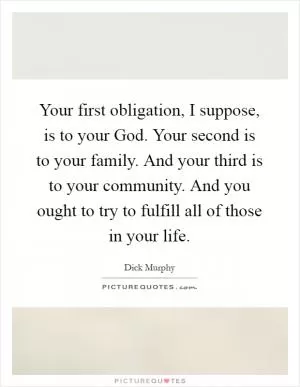 Your first obligation, I suppose, is to your God. Your second is to your family. And your third is to your community. And you ought to try to fulfill all of those in your life Picture Quote #1