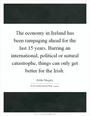 The economy in Ireland has been rampaging ahead for the last 15 years. Barring an international, political or natural catastrophe, things can only get better for the Irish Picture Quote #1