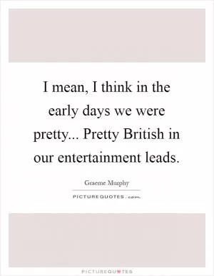 I mean, I think in the early days we were pretty... Pretty British in our entertainment leads Picture Quote #1