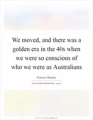 We moved, and there was a golden era in the  40s when we were so conscious of who we were as Australians Picture Quote #1
