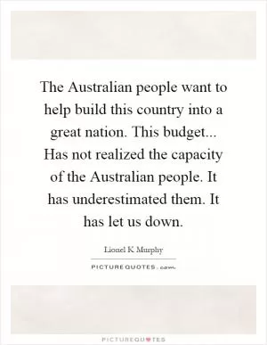 The Australian people want to help build this country into a great nation. This budget... Has not realized the capacity of the Australian people. It has underestimated them. It has let us down Picture Quote #1