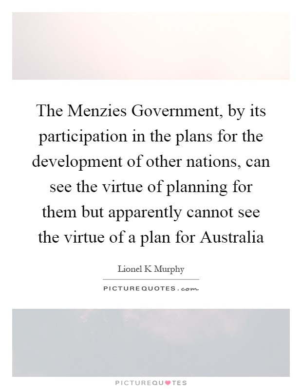 The Menzies Government, by its participation in the plans for the development of other nations, can see the virtue of planning for them but apparently cannot see the virtue of a plan for Australia Picture Quote #1