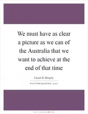 We must have as clear a picture as we can of the Australia that we want to achieve at the end of that time Picture Quote #1
