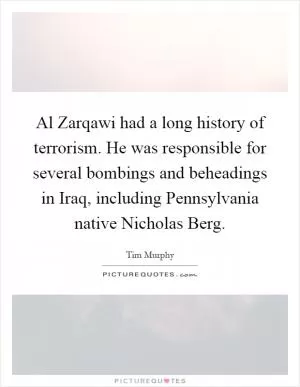 Al Zarqawi had a long history of terrorism. He was responsible for several bombings and beheadings in Iraq, including Pennsylvania native Nicholas Berg Picture Quote #1