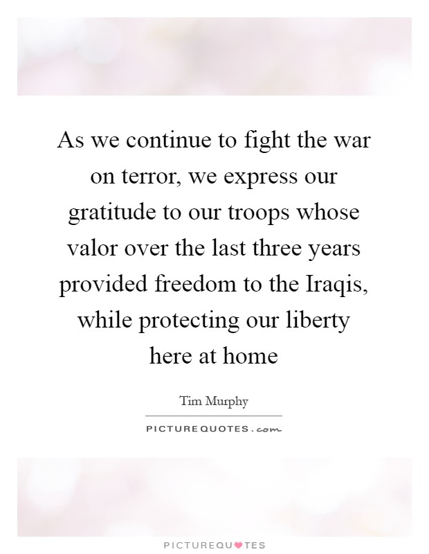 As we continue to fight the war on terror, we express our gratitude to our troops whose valor over the last three years provided freedom to the Iraqis, while protecting our liberty here at home Picture Quote #1