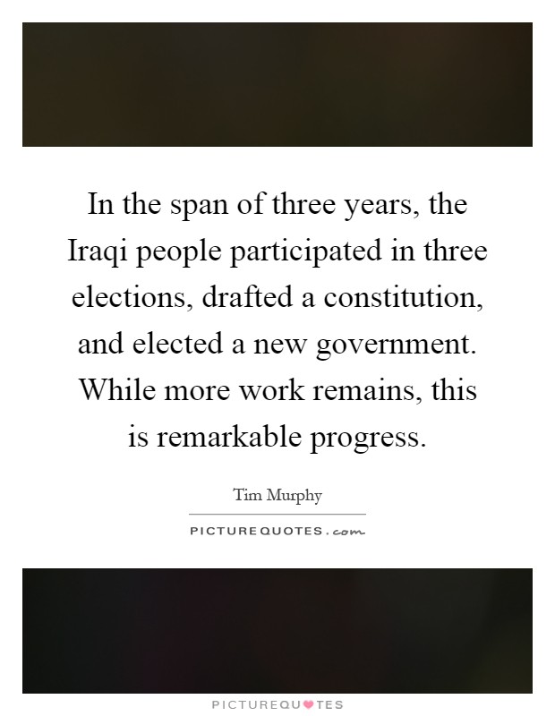 In the span of three years, the Iraqi people participated in three elections, drafted a constitution, and elected a new government. While more work remains, this is remarkable progress Picture Quote #1