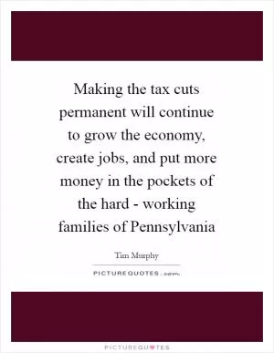 Making the tax cuts permanent will continue to grow the economy, create jobs, and put more money in the pockets of the hard - working families of Pennsylvania Picture Quote #1