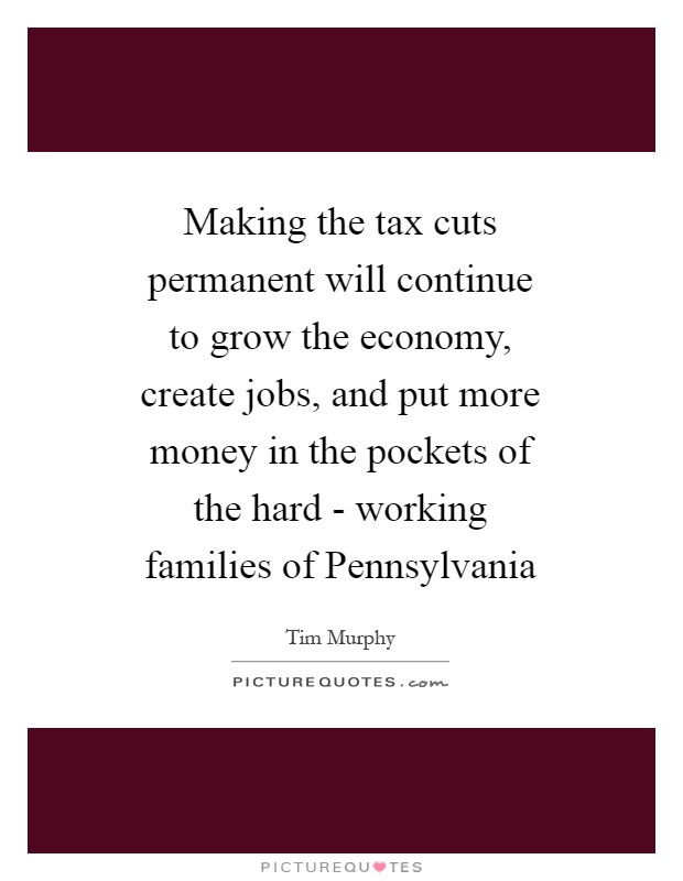 Making the tax cuts permanent will continue to grow the economy, create jobs, and put more money in the pockets of the hard - working families of Pennsylvania Picture Quote #1