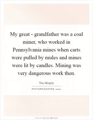 My great - grandfather was a coal miner, who worked in Pennsylvania mines when carts were pulled by mules and mines were lit by candles. Mining was very dangerous work then Picture Quote #1