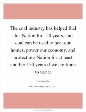 The coal industry has helped fuel this Nation for 150 years, and coal can be used to heat our homes, power our economy, and protect our Nation for at least another 150 years if we continue to use it Picture Quote #1