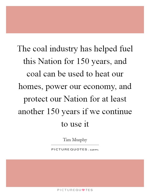 The coal industry has helped fuel this Nation for 150 years, and coal can be used to heat our homes, power our economy, and protect our Nation for at least another 150 years if we continue to use it Picture Quote #1