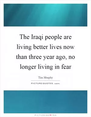 The Iraqi people are living better lives now than three year ago, no longer living in fear Picture Quote #1