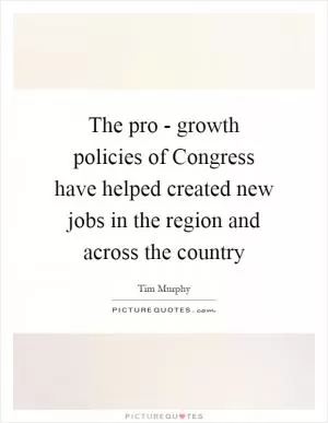 The pro - growth policies of Congress have helped created new jobs in the region and across the country Picture Quote #1