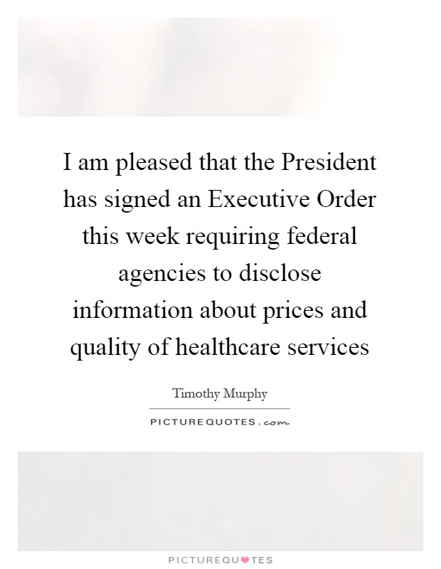 I am pleased that the President has signed an Executive Order this week requiring federal agencies to disclose information about prices and quality of healthcare services Picture Quote #1