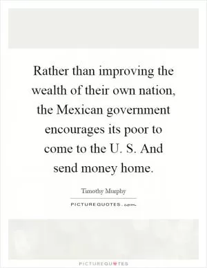 Rather than improving the wealth of their own nation, the Mexican government encourages its poor to come to the U. S. And send money home Picture Quote #1