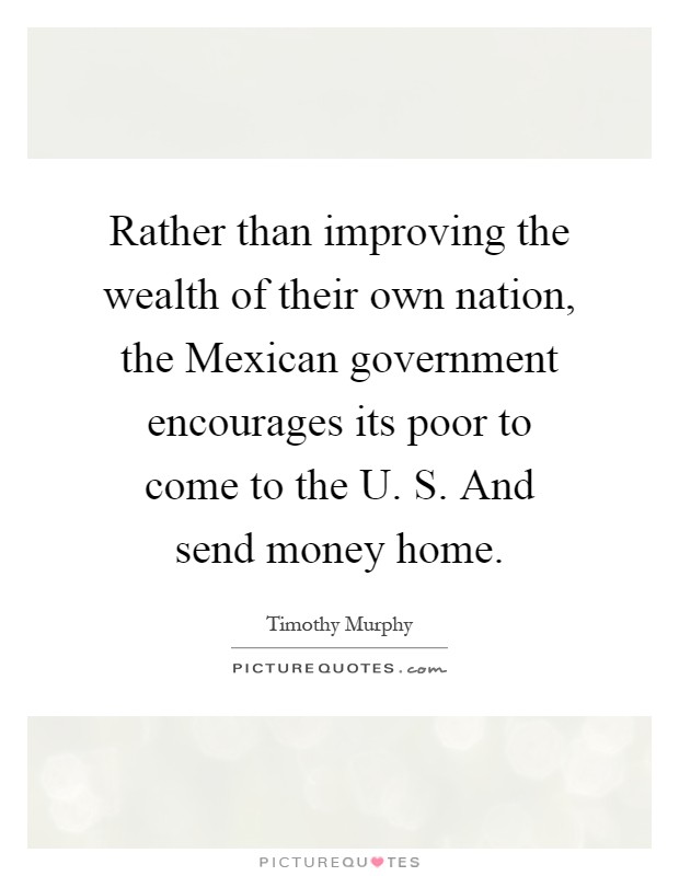 Rather than improving the wealth of their own nation, the Mexican government encourages its poor to come to the U. S. And send money home Picture Quote #1