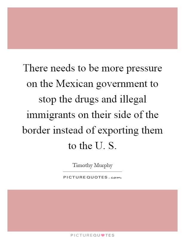 There needs to be more pressure on the Mexican government to stop the drugs and illegal immigrants on their side of the border instead of exporting them to the U. S Picture Quote #1