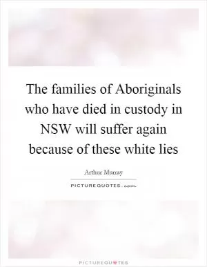 The families of Aboriginals who have died in custody in NSW will suffer again because of these white lies Picture Quote #1