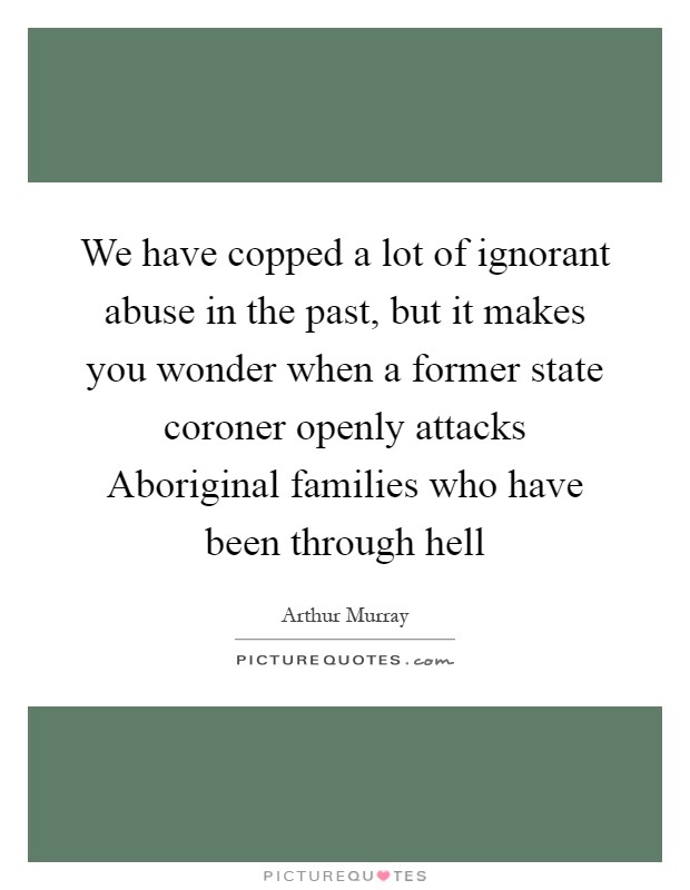 We have copped a lot of ignorant abuse in the past, but it makes you wonder when a former state coroner openly attacks Aboriginal families who have been through hell Picture Quote #1