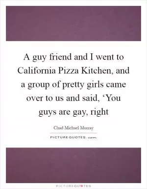 A guy friend and I went to California Pizza Kitchen, and a group of pretty girls came over to us and said, ‘You guys are gay, right Picture Quote #1
