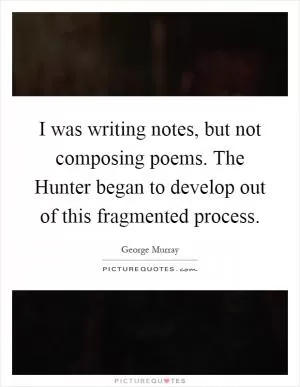 I was writing notes, but not composing poems. The Hunter began to develop out of this fragmented process Picture Quote #1