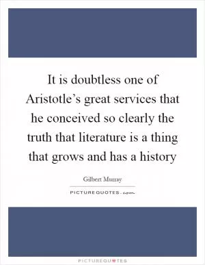 It is doubtless one of Aristotle’s great services that he conceived so clearly the truth that literature is a thing that grows and has a history Picture Quote #1