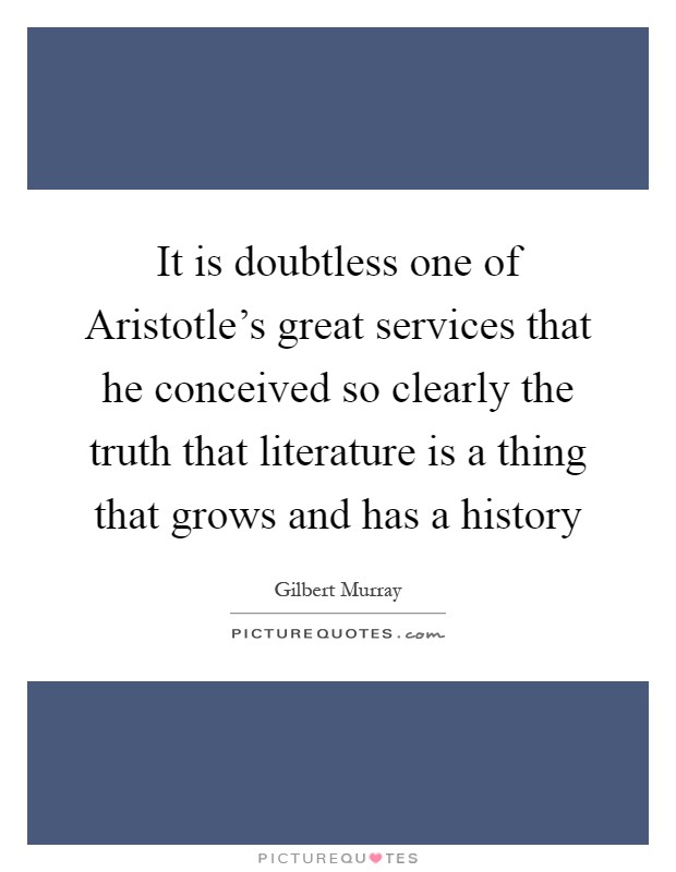 It is doubtless one of Aristotle's great services that he conceived so clearly the truth that literature is a thing that grows and has a history Picture Quote #1