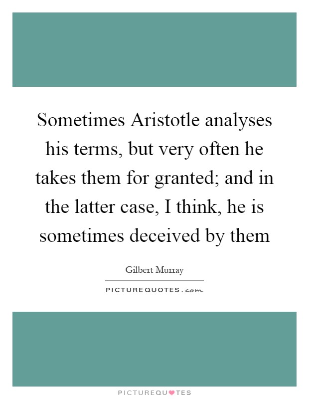 Sometimes Aristotle analyses his terms, but very often he takes them for granted; and in the latter case, I think, he is sometimes deceived by them Picture Quote #1
