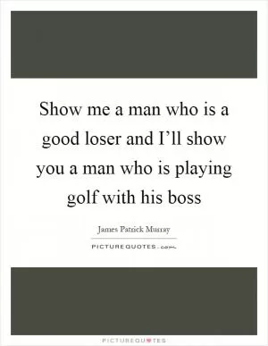 Show me a man who is a good loser and I’ll show you a man who is playing golf with his boss Picture Quote #1