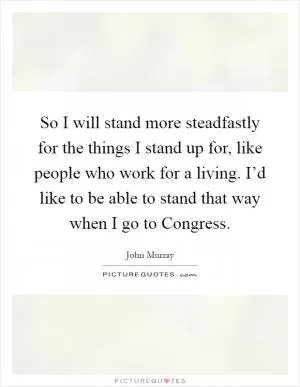 So I will stand more steadfastly for the things I stand up for, like people who work for a living. I’d like to be able to stand that way when I go to Congress Picture Quote #1