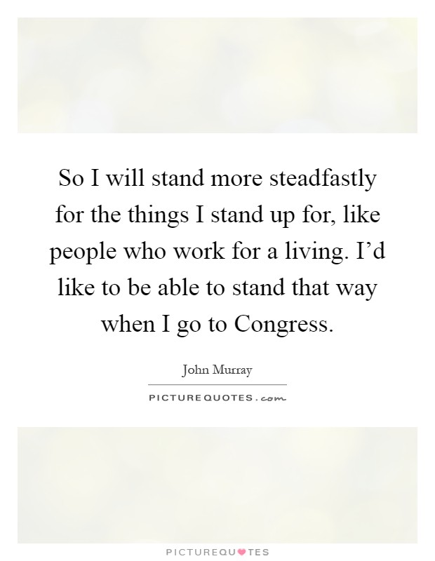 So I will stand more steadfastly for the things I stand up for, like people who work for a living. I'd like to be able to stand that way when I go to Congress Picture Quote #1