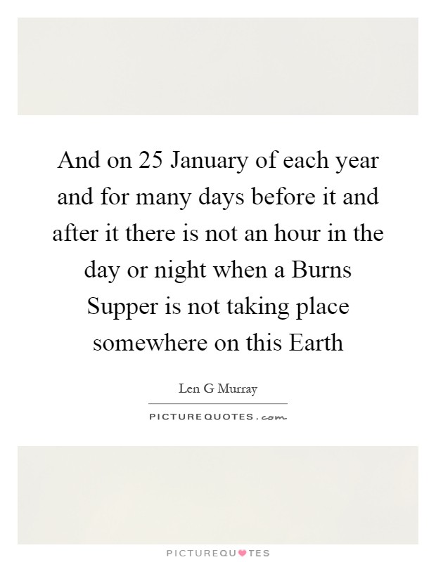 And on 25 January of each year and for many days before it and after it there is not an hour in the day or night when a Burns Supper is not taking place somewhere on this Earth Picture Quote #1