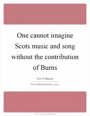 One cannot imagine Scots music and song without the contribution of Burns Picture Quote #1