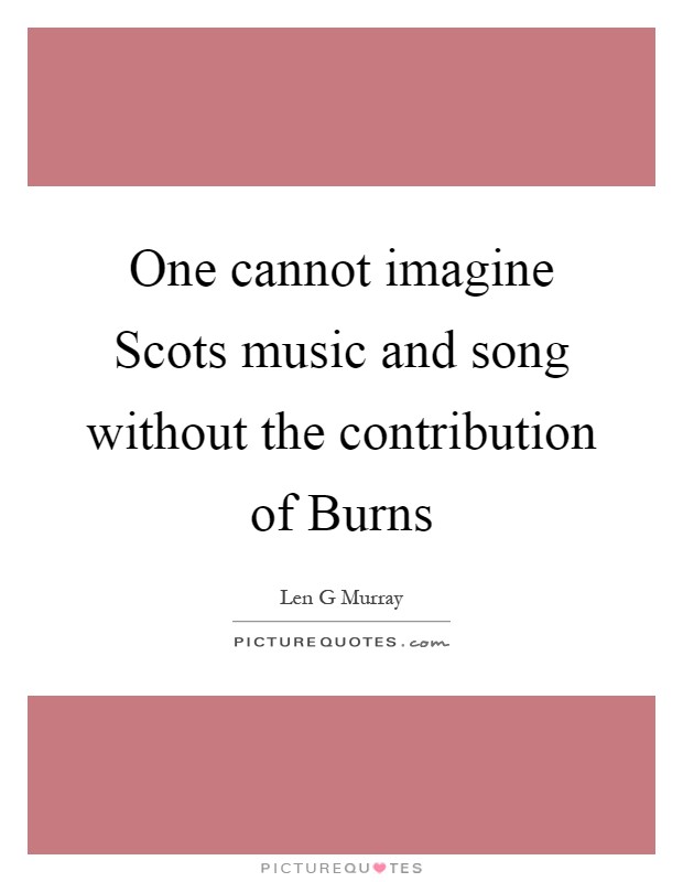 One cannot imagine Scots music and song without the contribution of Burns Picture Quote #1