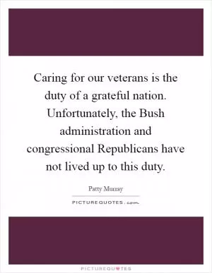 Caring for our veterans is the duty of a grateful nation. Unfortunately, the Bush administration and congressional Republicans have not lived up to this duty Picture Quote #1