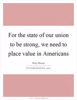 For the state of our union to be strong, we need to place value in Americans Picture Quote #1