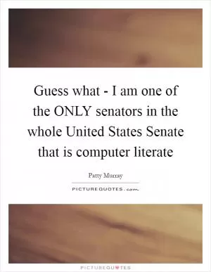 Guess what - I am one of the ONLY senators in the whole United States Senate that is computer literate Picture Quote #1