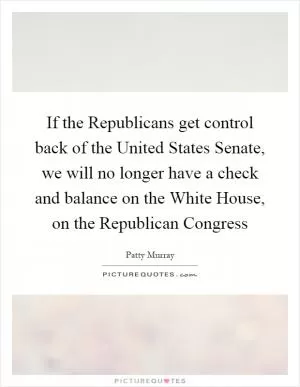If the Republicans get control back of the United States Senate, we will no longer have a check and balance on the White House, on the Republican Congress Picture Quote #1