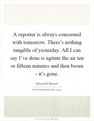 A reporter is always concerned with tomorrow. There’s nothing tangible of yesterday. All I can say I’ve done is agitate the air ten or fifteen minutes and then boom - it’s gone Picture Quote #1