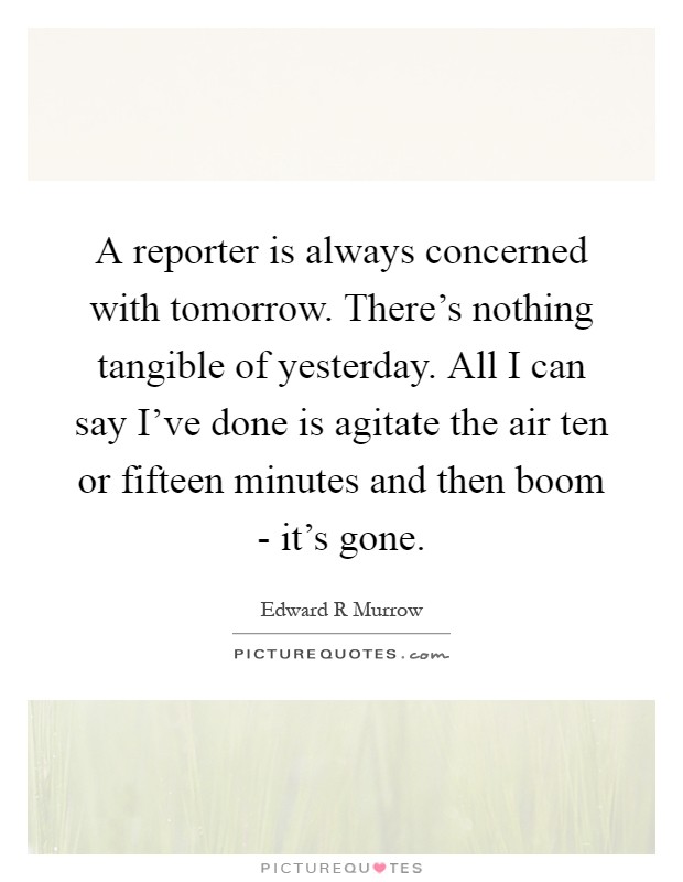 A reporter is always concerned with tomorrow. There's nothing tangible of yesterday. All I can say I've done is agitate the air ten or fifteen minutes and then boom - it's gone Picture Quote #1