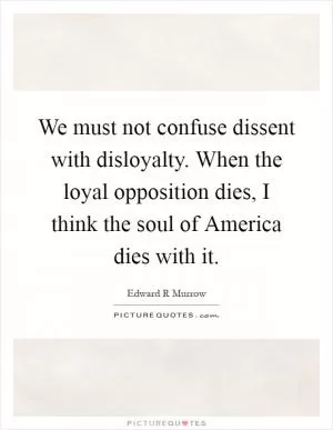We must not confuse dissent with disloyalty. When the loyal opposition dies, I think the soul of America dies with it Picture Quote #1