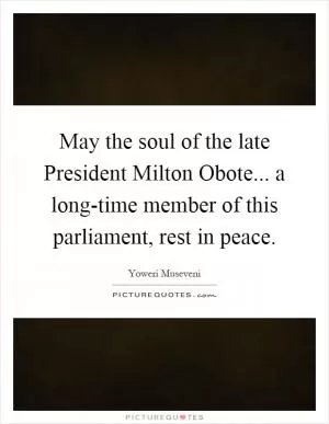 May the soul of the late President Milton Obote... a long-time member of this parliament, rest in peace Picture Quote #1