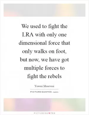 We used to fight the LRA with only one dimensional force that only walks on foot, but now, we have got multiple forces to fight the rebels Picture Quote #1
