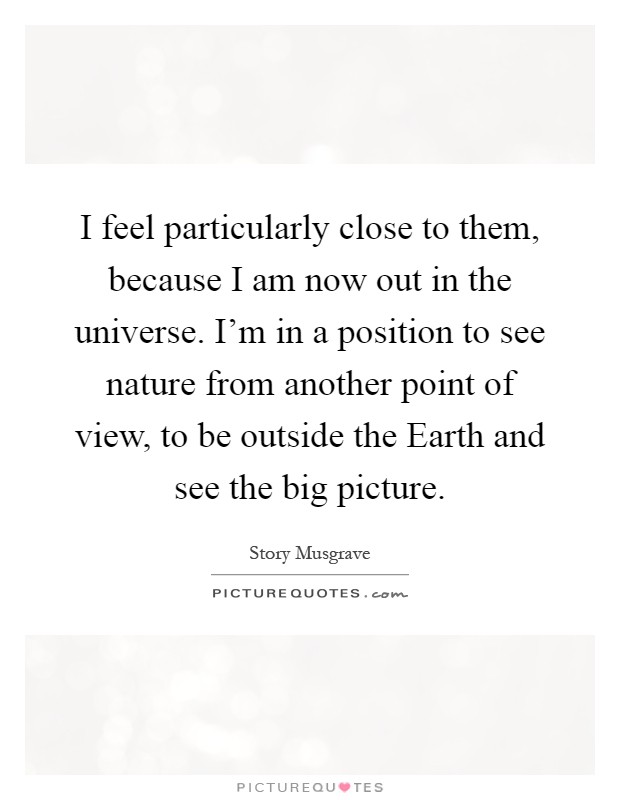 I feel particularly close to them, because I am now out in the universe. I'm in a position to see nature from another point of view, to be outside the Earth and see the big picture Picture Quote #1