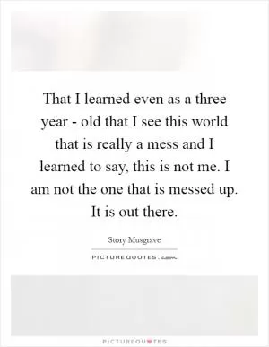 That I learned even as a three year - old that I see this world that is really a mess and I learned to say, this is not me. I am not the one that is messed up. It is out there Picture Quote #1