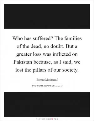Who has suffered? The families of the dead, no doubt. But a greater loss was inflicted on Pakistan because, as I said, we lost the pillars of our society Picture Quote #1
