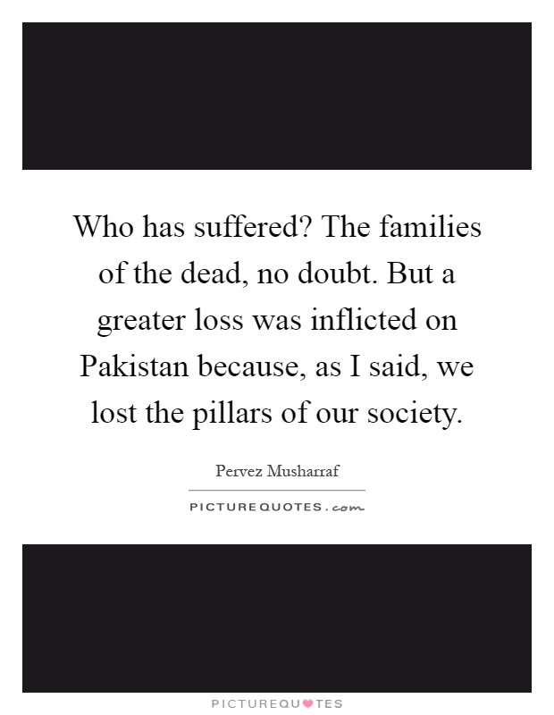 Who has suffered? The families of the dead, no doubt. But a greater loss was inflicted on Pakistan because, as I said, we lost the pillars of our society Picture Quote #1